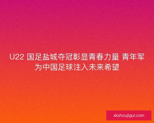 U22 国足盐城夺冠彰显青春力量 青年军为中国足球注入未来希望