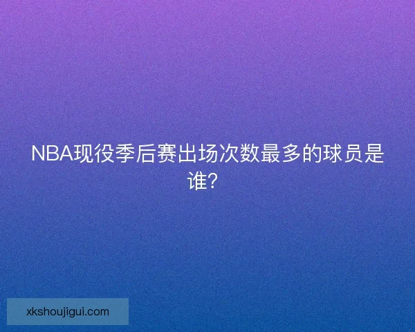 NBA现役季后赛出场次数最多的球员是谁？