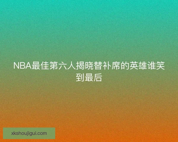 NBA最佳第六人揭晓替补席的英雄谁笑到最后