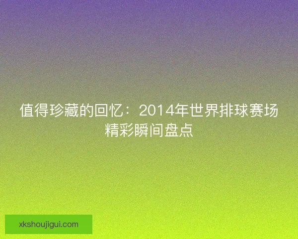 值得珍藏的回忆：2014年世界排球赛场精彩瞬间盘点