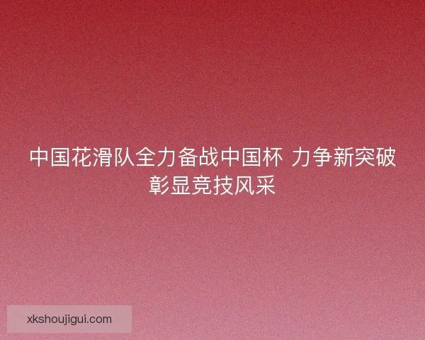 中国花滑队全力备战中国杯 力争新突破彰显竞技风采