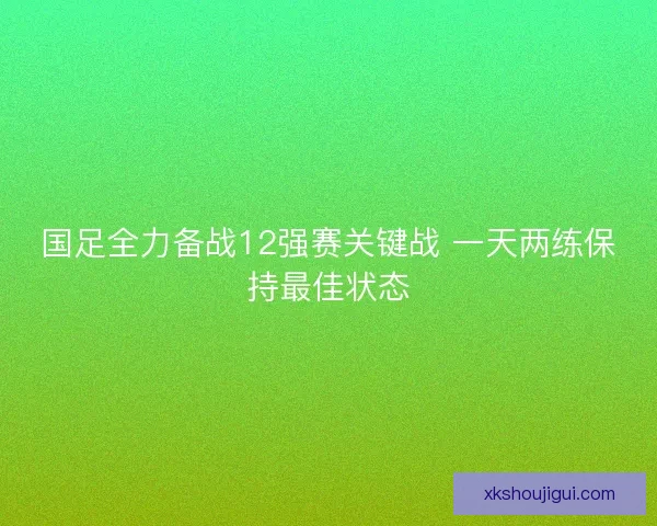 国足全力备战12强赛关键战 一天两练保持最佳状态