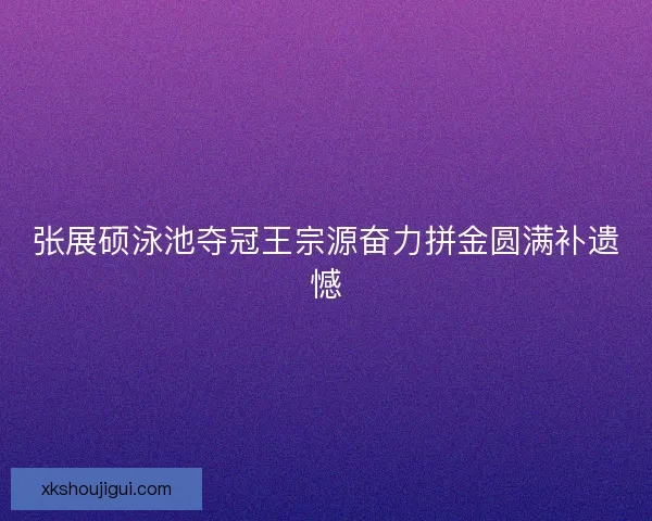 张展硕泳池夺冠王宗源奋力拼金圆满补遗憾