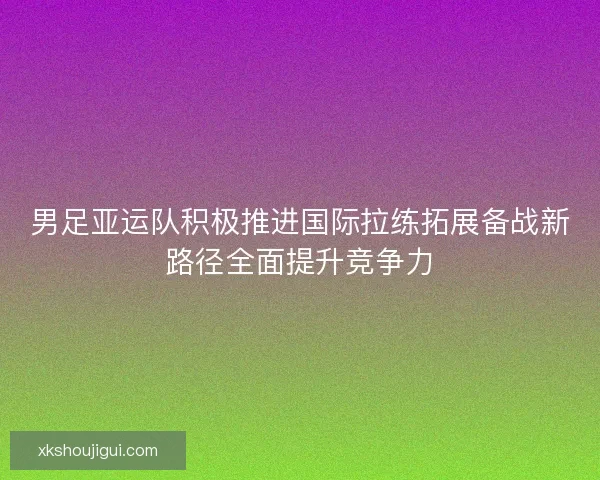 男足亚运队积极推进国际拉练拓展备战新路径全面提升竞争力