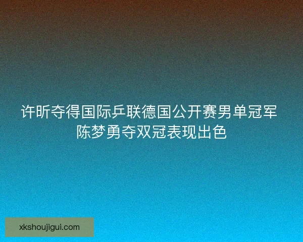 许昕夺得国际乒联德国公开赛男单冠军 陈梦勇夺双冠表现出色