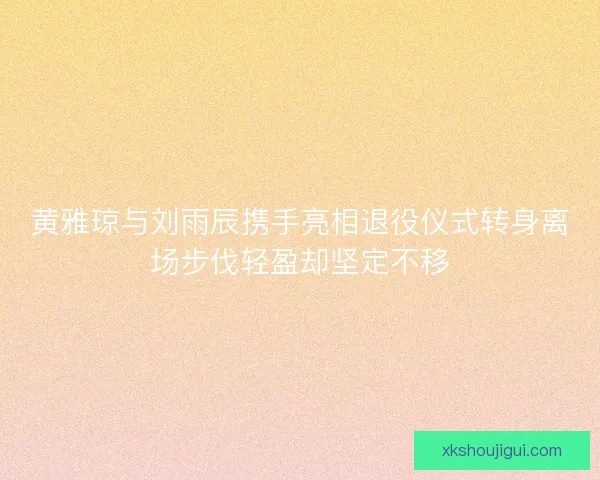 黄雅琼与刘雨辰携手亮相退役仪式转身离场步伐轻盈却坚定不移