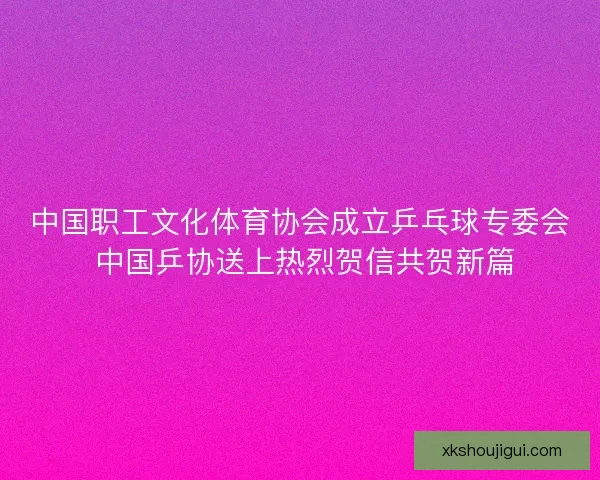 中国职工文化体育协会成立乒乓球专委会 中国乒协送上热烈贺信共贺新篇